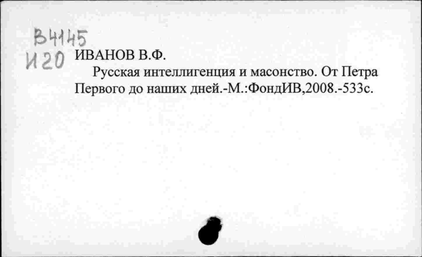 ﻿ИВАНОВ В.Ф.
Русская интеллигенция и масонство. От Петра Первого до наших дней.-М.:ФондИВ,2008.-533с.